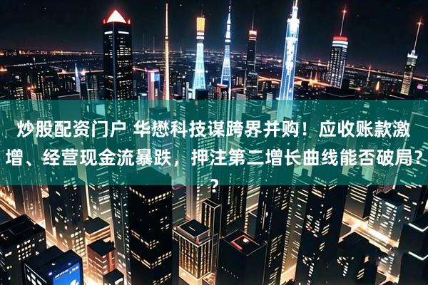 炒股配资门户 华懋科技谋跨界并购！应收账款激增、经营现金流暴跌，押注第二增长曲线能否破局？