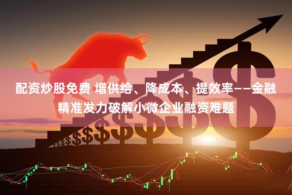 配资炒股免费 增供给、降成本、提效率——金融精准发力破解小微企业融资难题