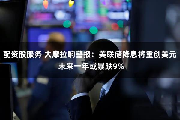 配资股服务 大摩拉响警报：美联储降息将重创美元 未来一年或暴跌9%
