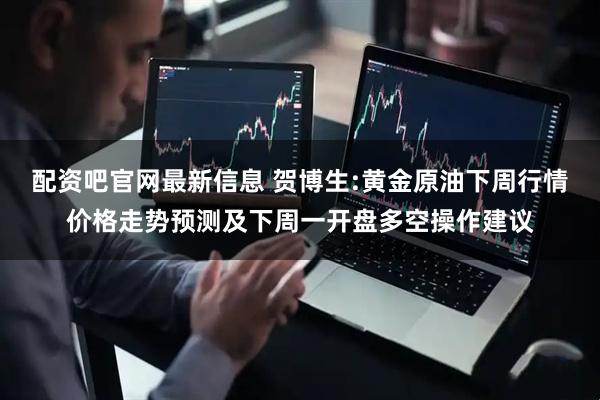 配资吧官网最新信息 贺博生:黄金原油下周行情价格走势预测及下周一开盘多空操作建议