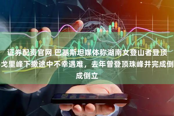 证券配资官网 巴基斯坦媒体称湖南女登山者登顶乔戈里峰下撤途中不幸遇难，去年曾登顶珠峰并完成倒立