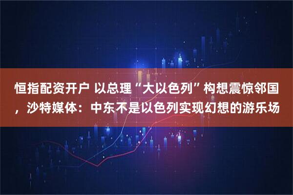 恒指配资开户 以总理“大以色列”构想震惊邻国，沙特媒体：中东不是以色列实现幻想的游乐场