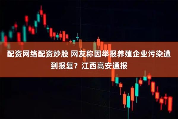 配资网络配资炒股 网友称因举报养殖企业污染遭到报复？江西高安通报