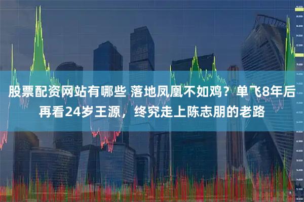 股票配资网站有哪些 落地凤凰不如鸡？单飞8年后再看24岁王源，终究走上陈志朋的老路