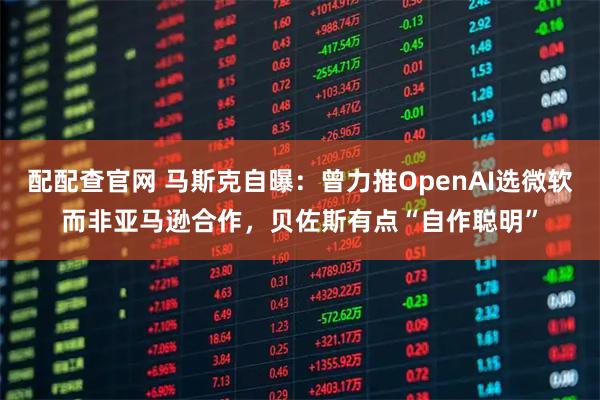 配配查官网 马斯克自曝：曾力推OpenAI选微软而非亚马逊合作，贝佐斯有点“自作聪明”