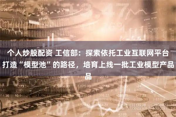个人炒股配资 工信部：探索依托工业互联网平台打造“模型池”的路径，培育上线一批工业模型产品
