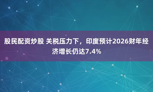 股民配资炒股 关税压力下，印度预计2026财年经济增长仍达7.4%