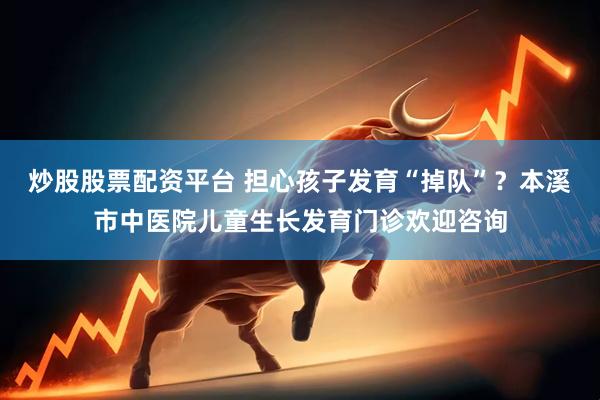 炒股股票配资平台 担心孩子发育“掉队”？本溪市中医院儿童生长发育门诊欢迎咨询