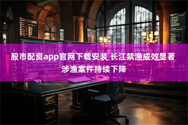 股市配资app官网下载安装 长江禁渔成效显著 涉渔案件持续下降